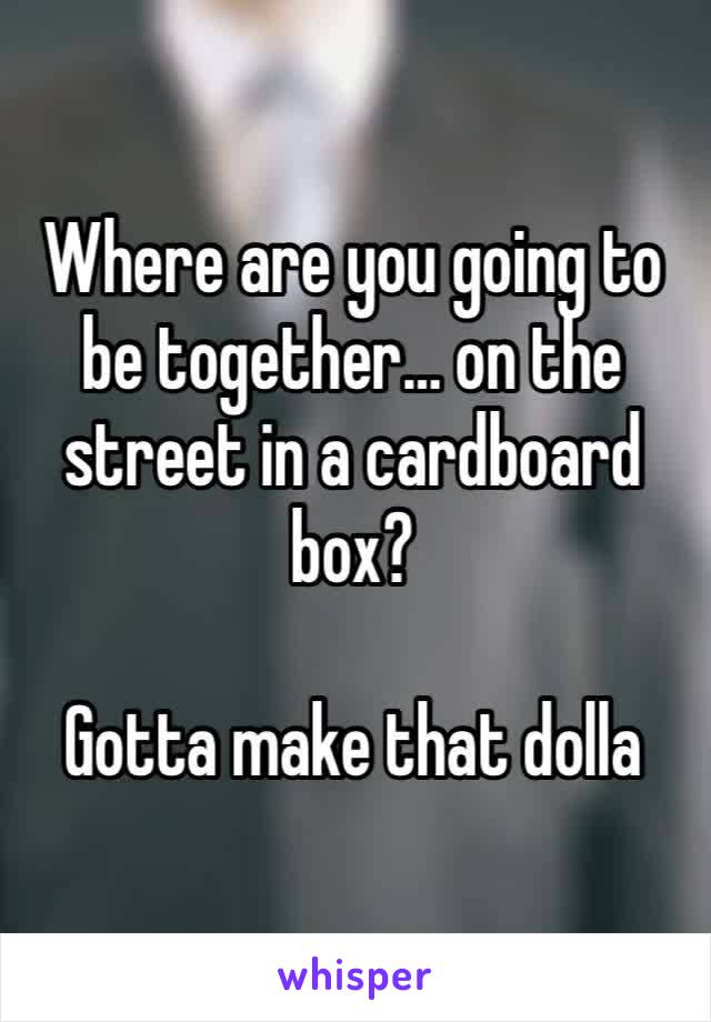 Where are you going to be together… on the street in a cardboard box? 

Gotta make that dolla 