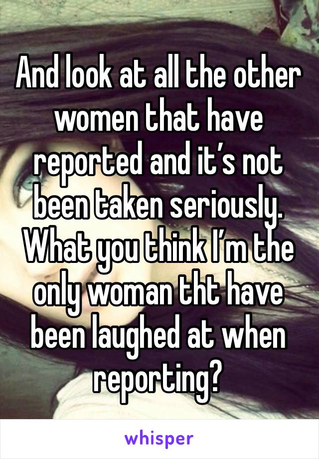 And look at all the other women that have reported and it’s not been taken seriously. What you think I’m the only woman tht have been laughed at when reporting? 