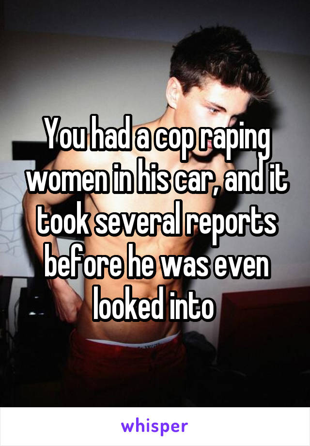 You had a cop raping women in his car, and it took several reports before he was even looked into 