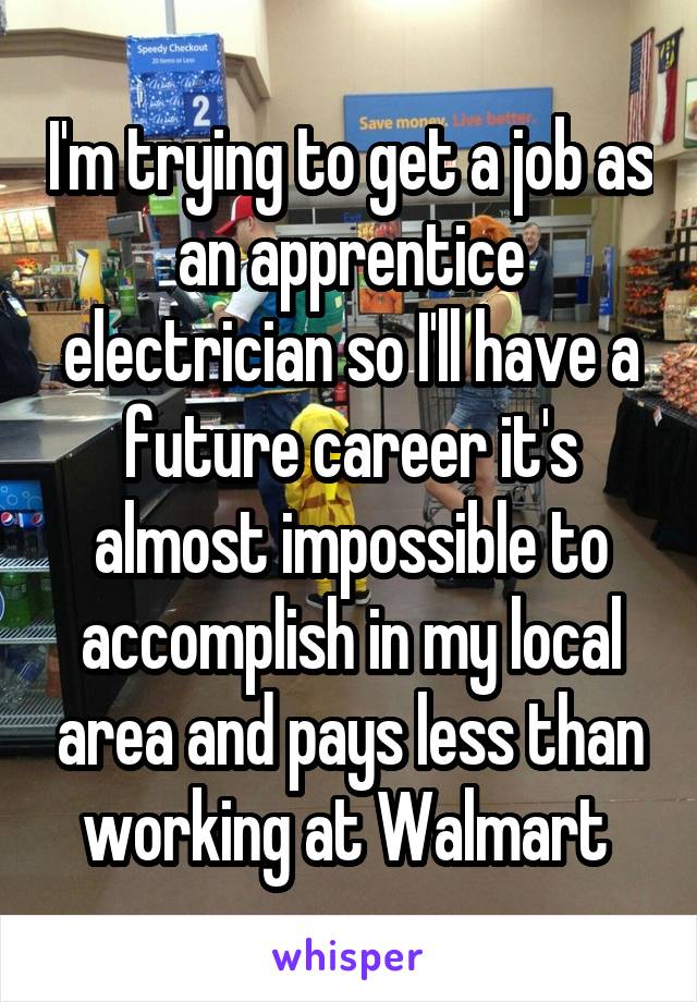 I'm trying to get a job as an apprentice electrician so I'll have a future career it's almost impossible to accomplish in my local area and pays less than working at Walmart 