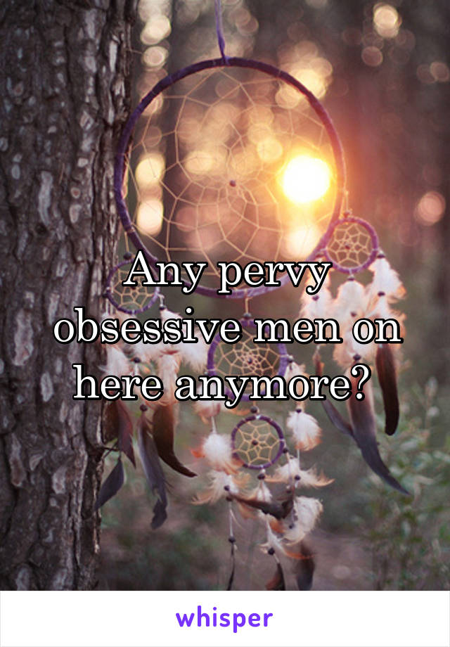 Any pervy obsessive men on here anymore? 