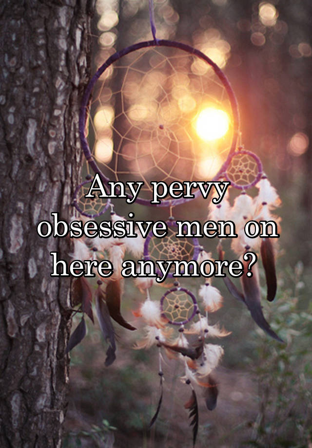 Any pervy obsessive men on here anymore? 