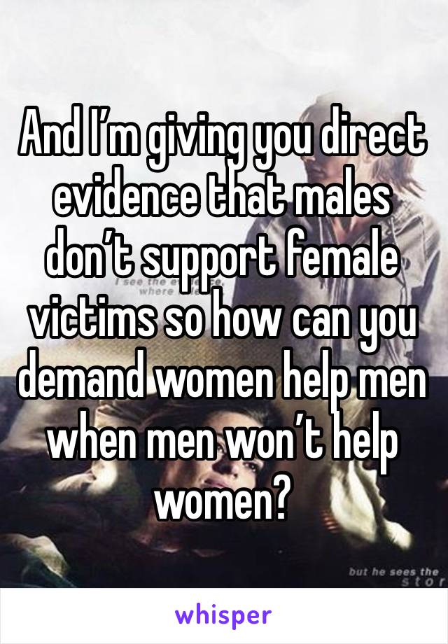 And I’m giving you direct evidence that males don’t support female victims so how can you demand women help men when men won’t help women? 