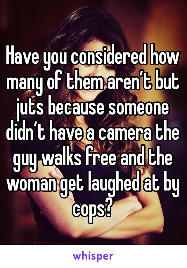 Have you considered how many of them aren’t but juts because someone didn’t have a camera the guy walks free and the woman get laughed at by cops? 