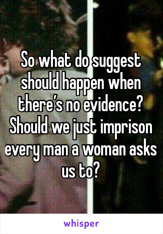 So what do suggest should happen when there’s no evidence? Should we just imprison every man a woman asks us to? 