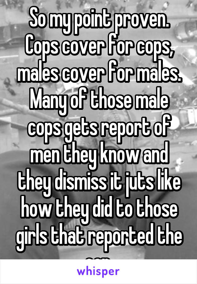 So my point proven. Cops cover for cops, males cover for males. Many of those male cops gets report of men they know and they dismiss it juts like how they did to those girls that reported the cop 