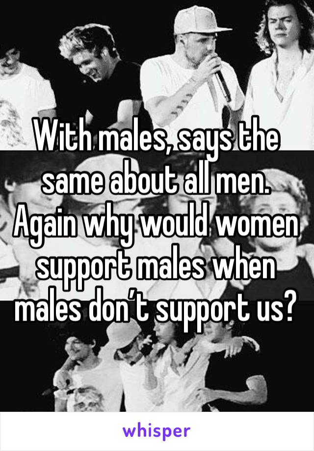 With males, says the same about all men. Again why would women support males when males don’t support us? 