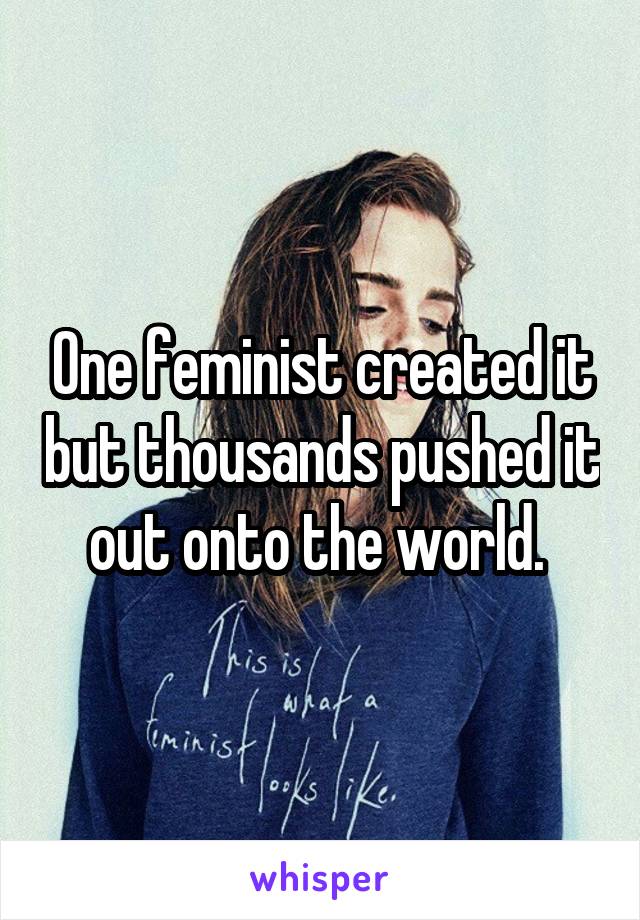 One feminist created it but thousands pushed it out onto the world. 