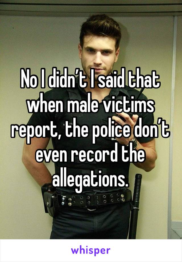 No I didn’t I said that when male victims report, the police don’t even record the allegations. 