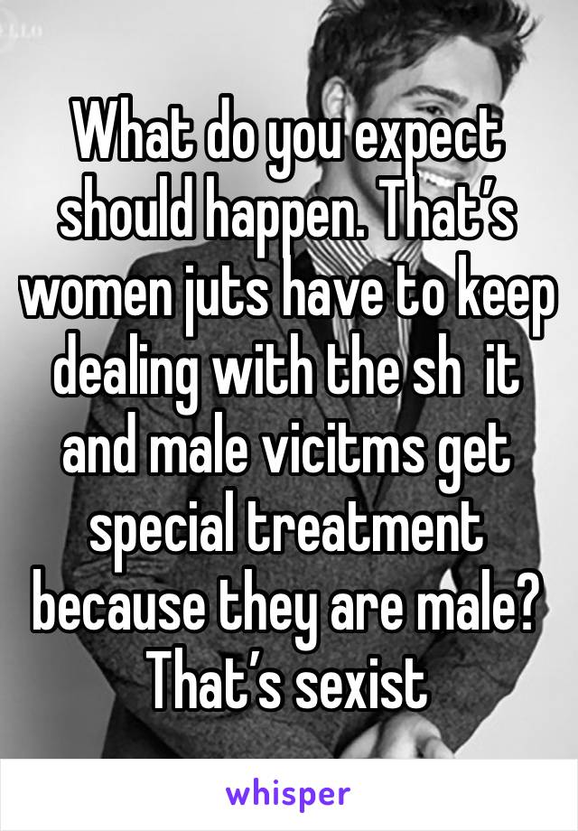 What do you expect should happen. That’s women juts have to keep dealing with the sh  it and male vicitms get special treatment because they are male? That’s sexist 