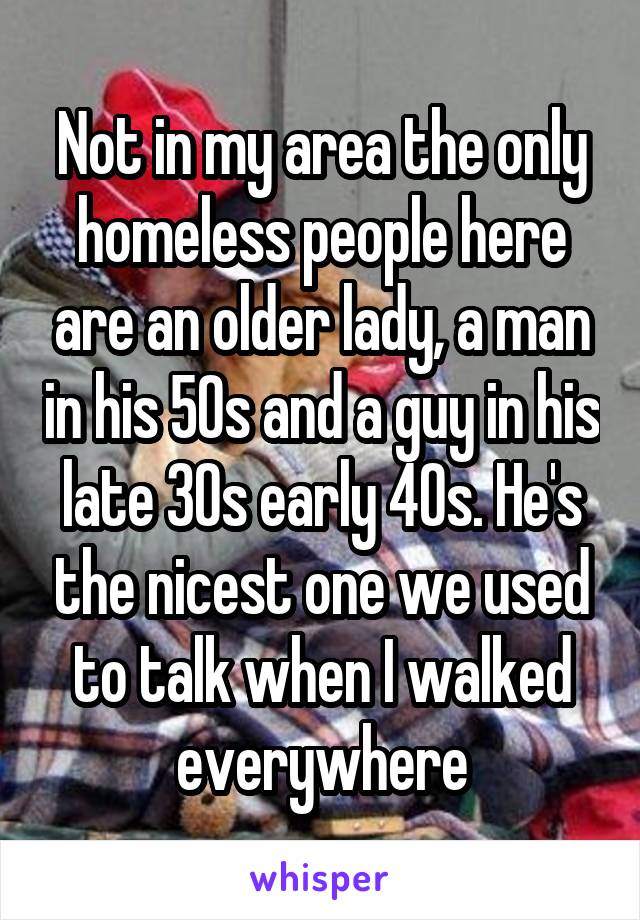 Not in my area the only homeless people here are an older lady, a man in his 50s and a guy in his late 30s early 40s. He's the nicest one we used to talk when I walked everywhere