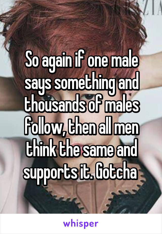 So again if one male says something and thousands of males follow, then all men think the same and supports it. Gotcha 