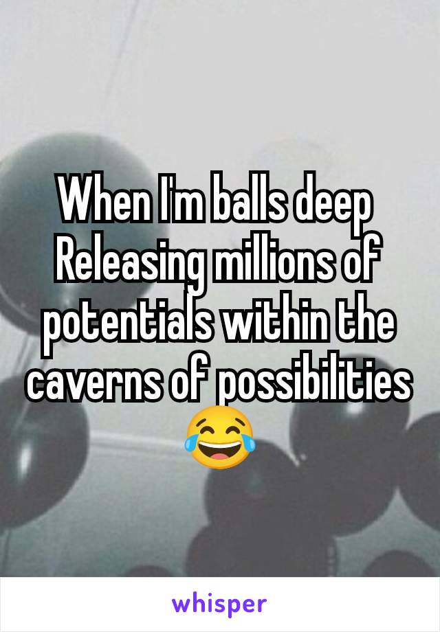 When I'm balls deep 
Releasing millions of potentials within the caverns of possibilities 😂