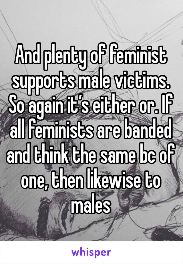 And plenty of feminist supports male victims. So again it’s either or. If all feminists are banded and think the same bc of one, then likewise to males 