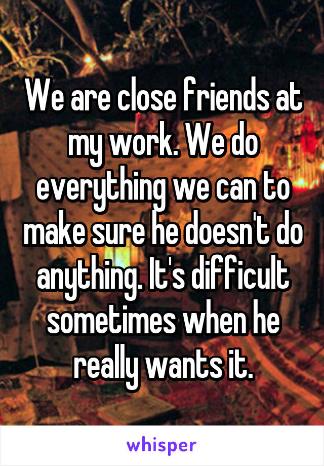 We are close friends at my work. We do everything we can to make sure he doesn't do anything. It's difficult sometimes when he really wants it.