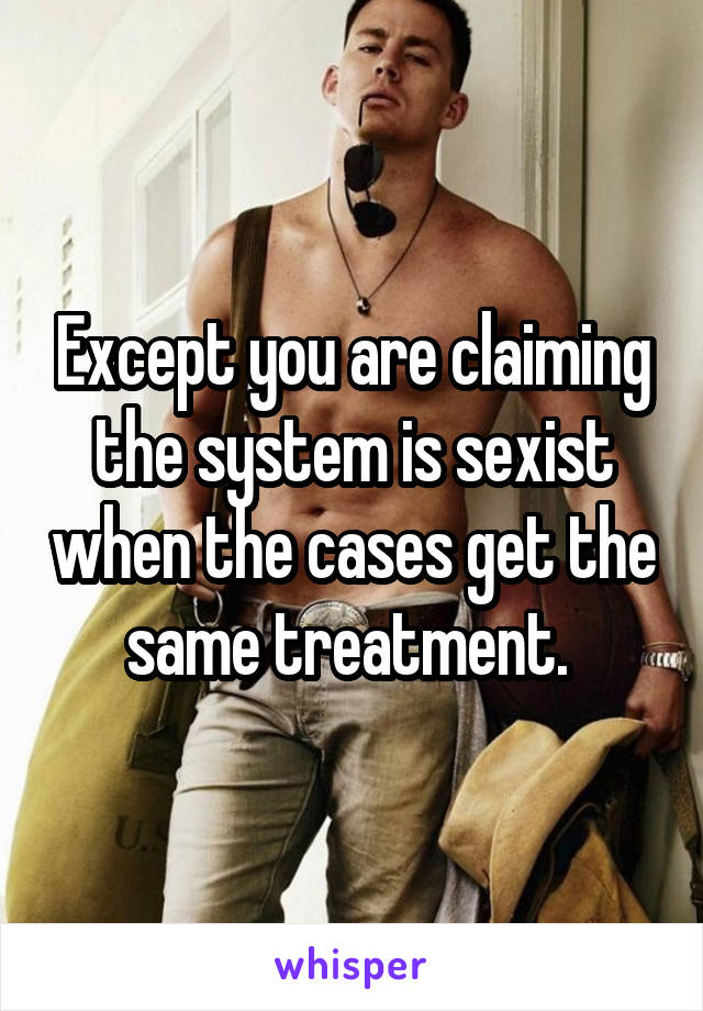 Except you are claiming the system is sexist when the cases get the same treatment. 