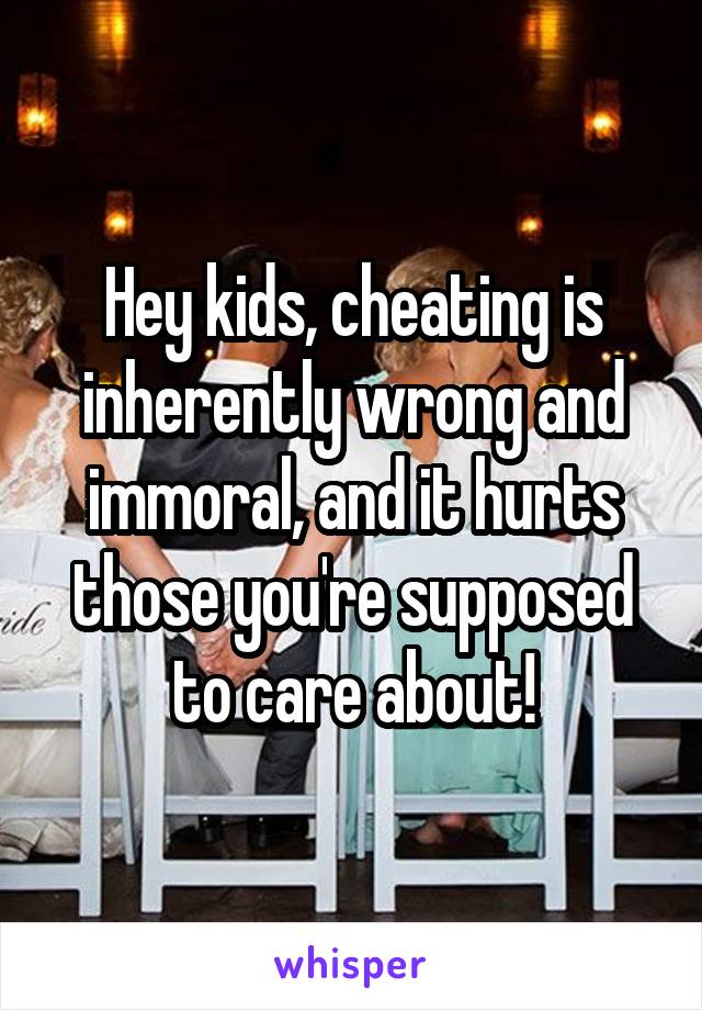 Hey kids, cheating is inherently wrong and immoral, and it hurts those you're supposed to care about!