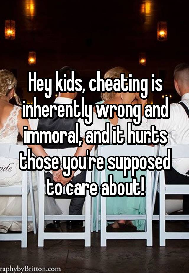 Hey kids, cheating is inherently wrong and immoral, and it hurts those you're supposed to care about!