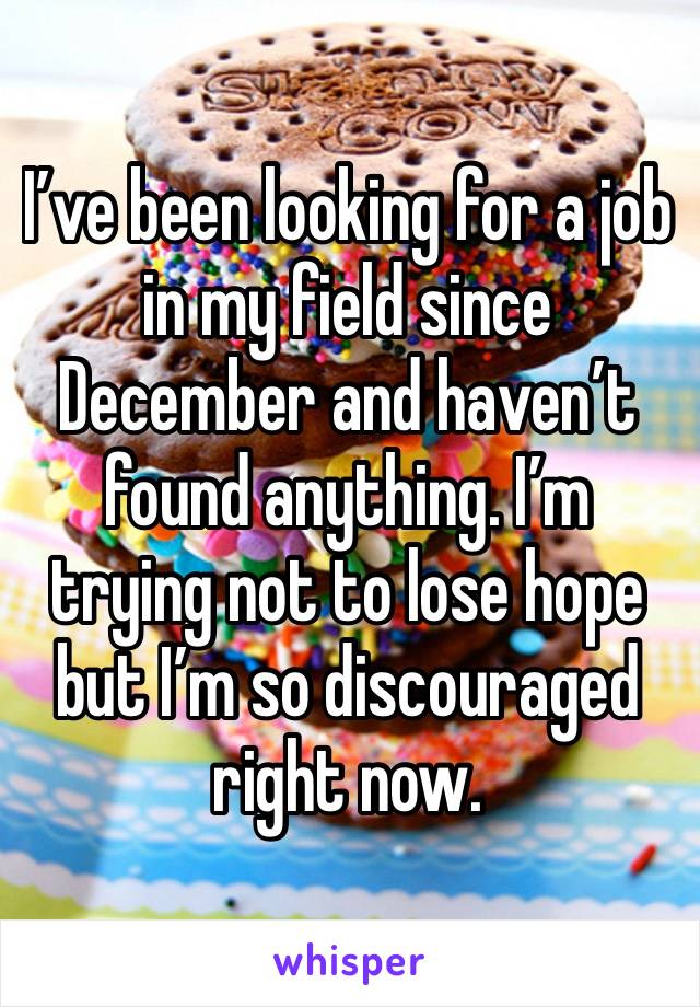 I’ve been looking for a job in my field since December and haven’t found anything. I’m trying not to lose hope but I’m so discouraged right now. 