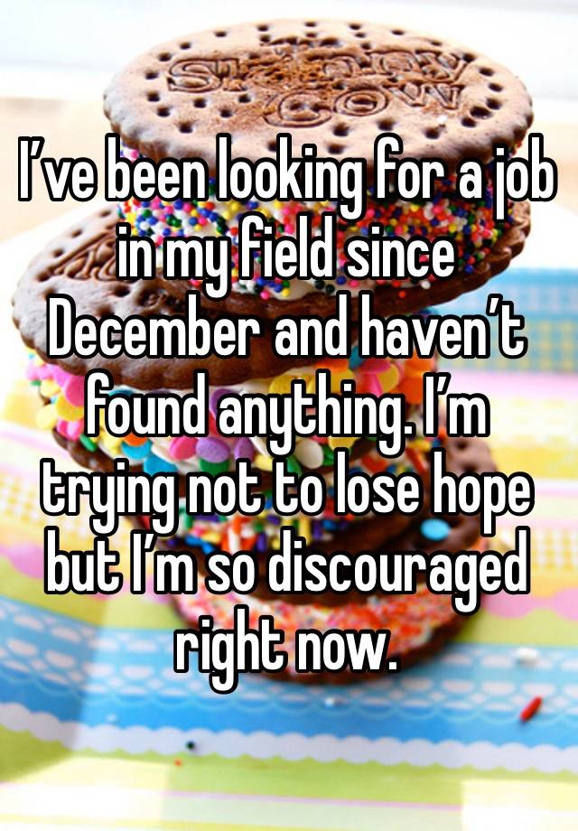 I’ve been looking for a job in my field since December and haven’t found anything. I’m trying not to lose hope but I’m so discouraged right now. 