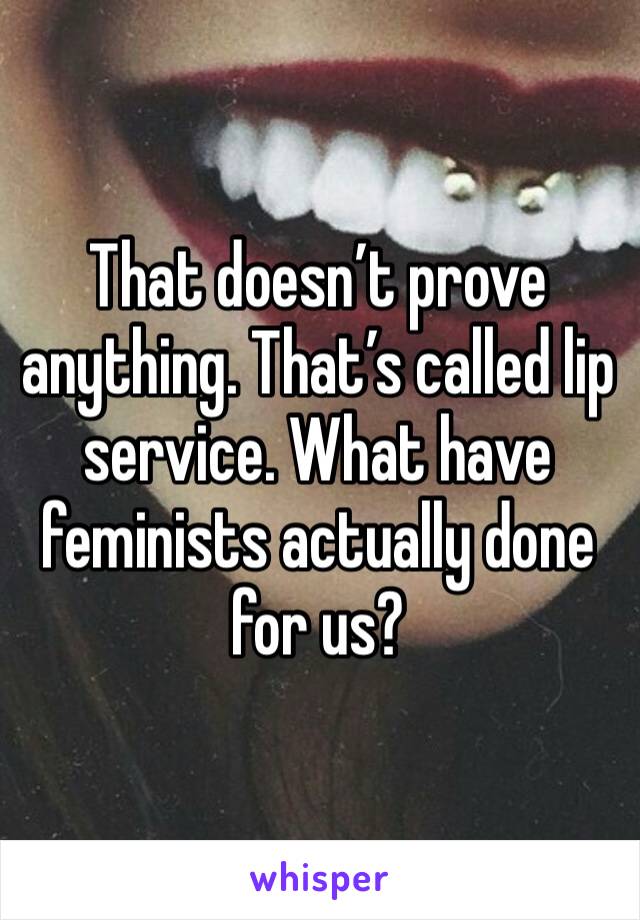 That doesn’t prove anything. That’s called lip service. What have feminists actually done for us?