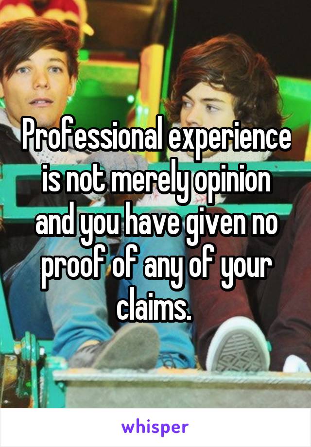 Professional experience is not merely opinion and you have given no proof of any of your claims. 