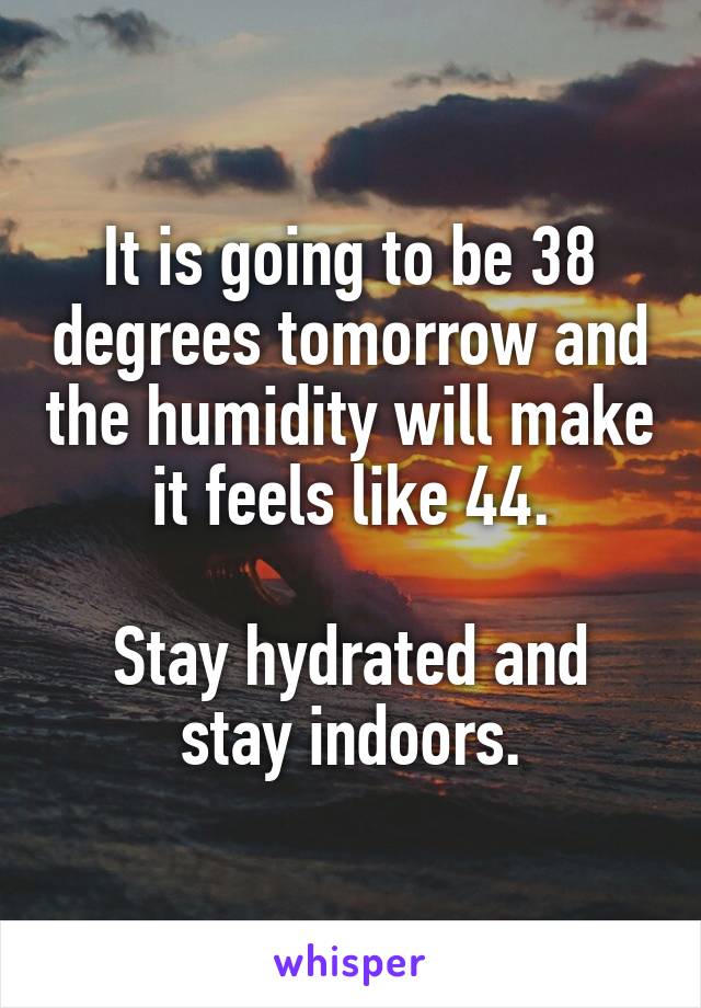 It is going to be 38 degrees tomorrow and the humidity will make it feels like 44.

Stay hydrated and stay indoors.