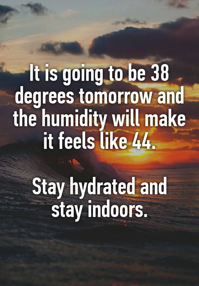 It is going to be 38 degrees tomorrow and the humidity will make it feels like 44.

Stay hydrated and stay indoors.