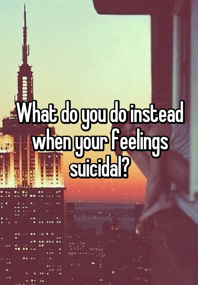 What do you do instead when your feelings suicidal?