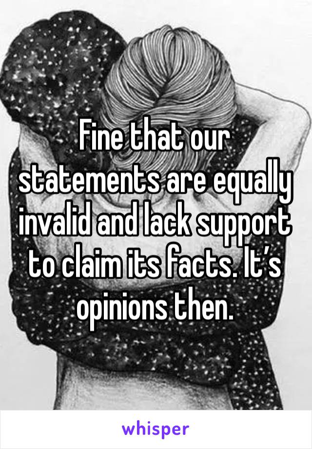 Fine that our statements are equally invalid and lack support to claim its facts. It’s opinions then. 