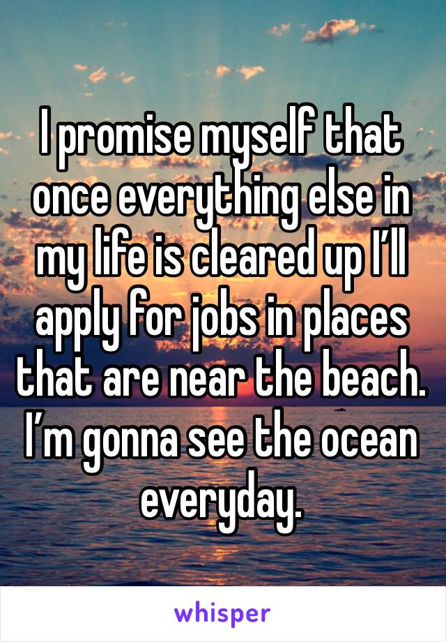 I promise myself that once everything else in my life is cleared up I’ll apply for jobs in places that are near the beach. I’m gonna see the ocean everyday. 