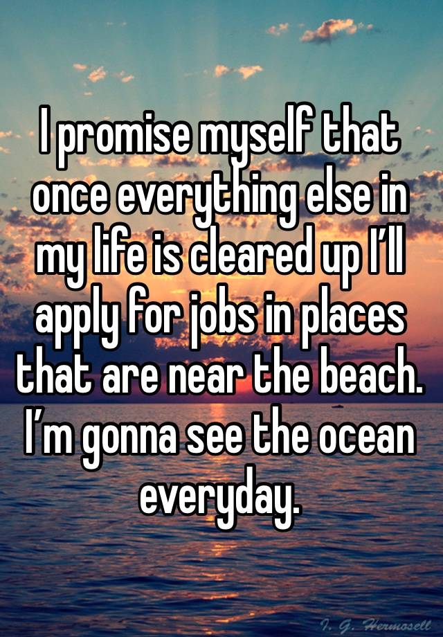 I promise myself that once everything else in my life is cleared up I’ll apply for jobs in places that are near the beach. I’m gonna see the ocean everyday. 