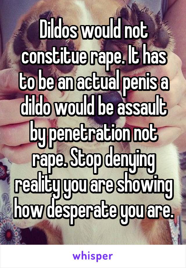 Dildos would not constitue rape. It has to be an actual penis a dildo would be assault by penetration not rape. Stop denying reality you are showing how desperate you are. 