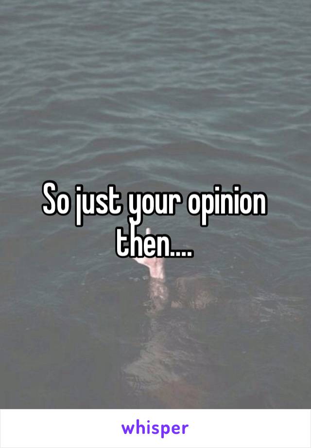 So just your opinion then….