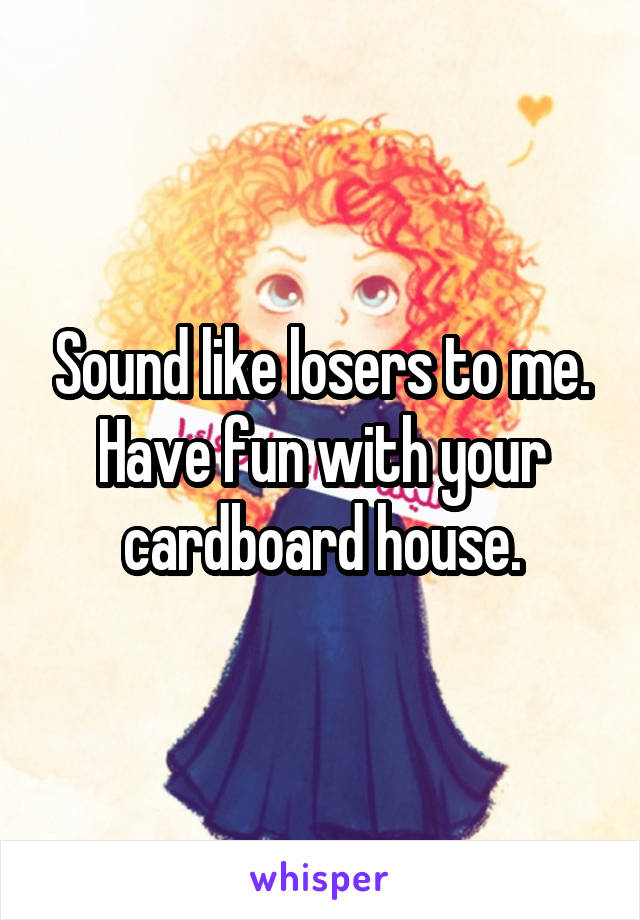 Sound like losers to me.
Have fun with your cardboard house.