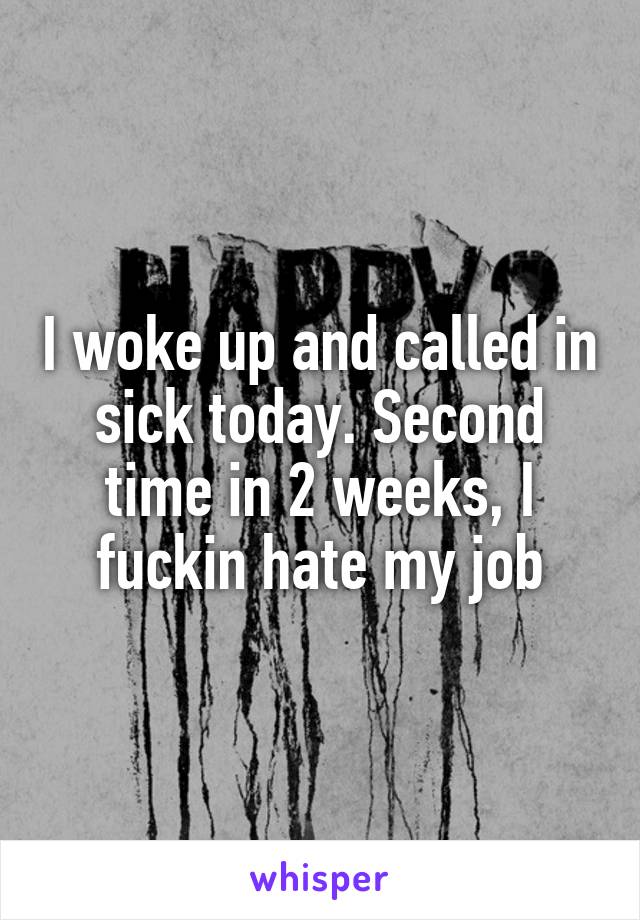 I woke up and called in sick today. Second time in 2 weeks, I fuckin hate my job