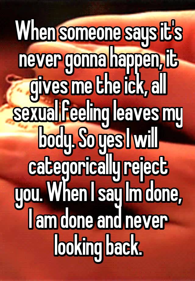 When someone says it's never gonna happen, it gives me the ick, all sexual feeling leaves my body. So yes I will categorically reject you. When I say Im done, I am done and never looking back.