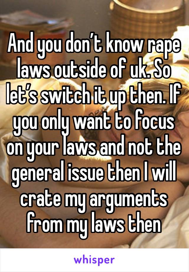 And you don’t know rape laws outside of uk. So let’s switch it up then. If you only want to focus on your laws and not the general issue then I will crate my arguments from my laws then 