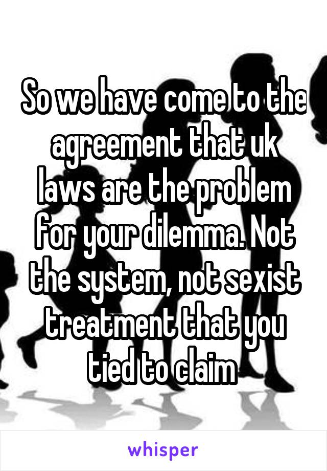 So we have come to the agreement that uk laws are the problem for your dilemma. Not the system, not sexist treatment that you tied to claim 