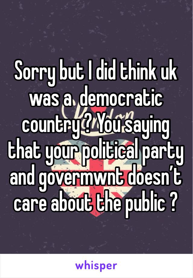 Sorry but I did think uk was a  democratic country ? You saying that your political party and govermwnt doesn’t care about the public ? 