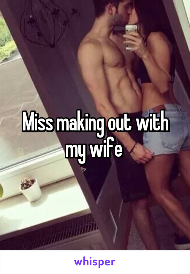 Miss making out with my wife 