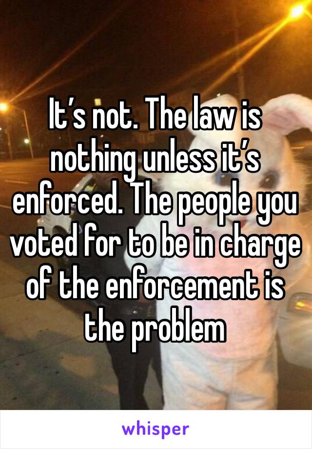 It’s not. The law is nothing unless it’s enforced. The people you voted for to be in charge of the enforcement is the problem 