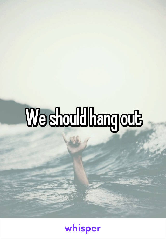 We should hang out