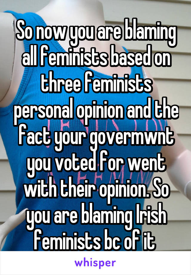 So now you are blaming all feminists based on three feminists personal opinion and the fact your govermwnt you voted for went with their opinion. So you are blaming Irish feminists bc of it 