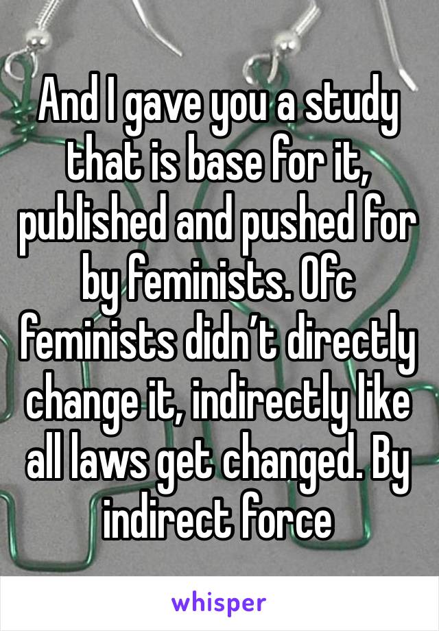 And I gave you a study that is base for it, published and pushed for by feminists. Ofc feminists didn’t directly change it, indirectly like all laws get changed. By indirect force 