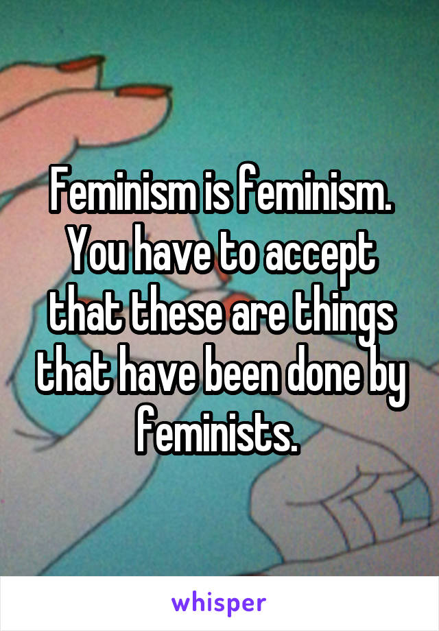 Feminism is feminism.
You have to accept that these are things that have been done by feminists. 