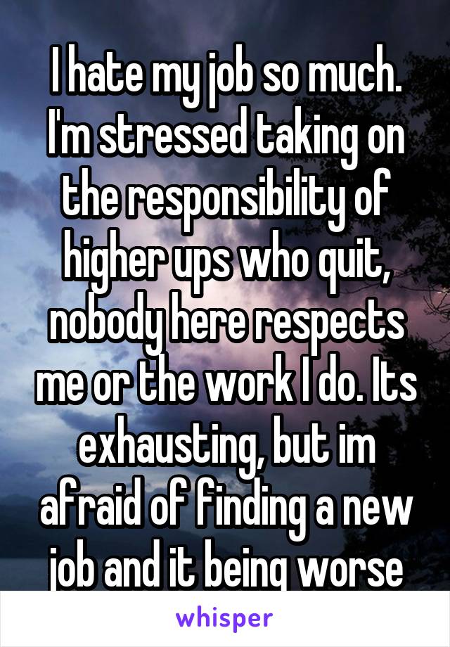 I hate my job so much. I'm stressed taking on the responsibility of higher ups who quit, nobody here respects me or the work I do. Its exhausting, but im afraid of finding a new job and it being worse