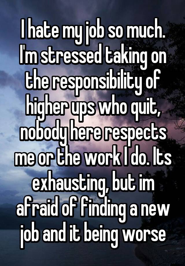 I hate my job so much. I'm stressed taking on the responsibility of higher ups who quit, nobody here respects me or the work I do. Its exhausting, but im afraid of finding a new job and it being worse