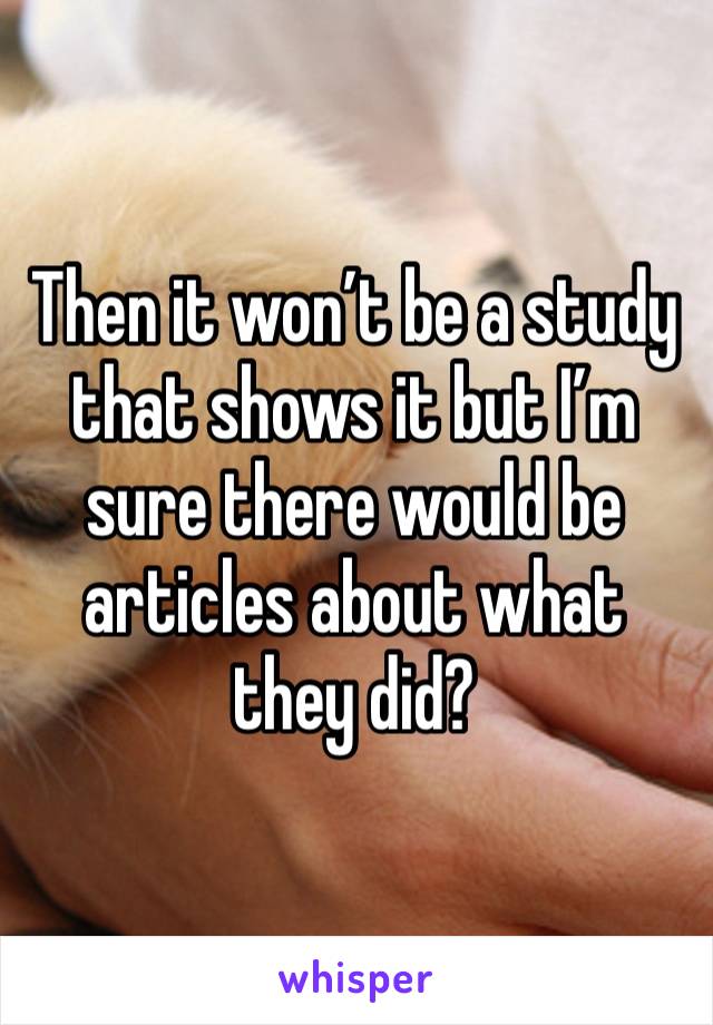 Then it won’t be a study that shows it but I’m sure there would be articles about what they did?