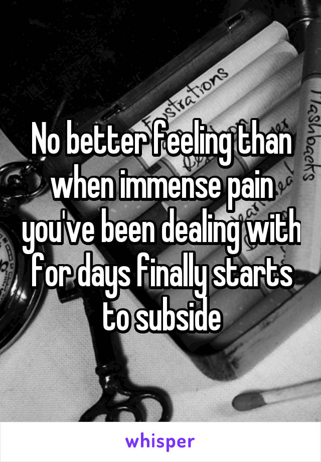 No better feeling than when immense pain you've been dealing with for days finally starts to subside